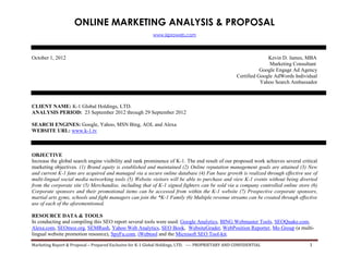 ONLINE MARKETING ANALYSIS & PROPOSAL
www.kjproweb.com
Marketing Report & Proposal – Prepared Exclusive for K-1 Global Holdings, LTD. ---- PROPRIETARY AND CONFIDENTIAL 1
October 1, 2012 Kevin D. James, MBA
Marketing Consultant
Google Engage Ad Agency
Certified Google AdWords Individual
Yahoo Search Ambassador
CLIENT NAME: K-1 Global Holdings, LTD.
ANALYSIS PERIOD: 23 September 2012 through 29 September 2012
SEARCH ENGINES: Google, Yahoo, MSN Bing, AOL and Alexa
WEBSITE URL: www.k-1.tv
OBJECTIVE
Increase the global search engine visibility and rank prominence of K-1. The end result of our proposed work achieves several critical
marketing objectives. (1) Brand equity is established and maintained (2) Online reputation management goals are attained (3) New
and current K-1 fans are acquired and managed via a secure online database (4) Fan base growth is realized through effective use of
multi-lingual social media networking tools (5) Website visitors will be able to purchase and view K-1 events without being diverted
from the corporate site (5) Merchandise, including that of K-1 signed fighters can be sold via a company controlled online store (6)
Corporate sponsors and their promotional items can be accessed from within the K-1 website (7) Prospective corporate sponsors,
martial arts gyms, schools and fight managers can join the *K-1 Family (6) Multiple revenue streams can be created through effective
use of each of the aforementioned.
RESOURCE DATA & TOOLS
In conducting and compiling this SEO report several tools were used: Google Analytics, BING Webmaster Tools, SEOQuake.com,
Alexa.com, SEOmoz.org, SEMRush, Yahoo Web Analytics, SEO Book, WebsiteGrader, WebPosition Reporter, Mo Group (a multi-
lingual website promotion resource), SpyFu.com, iWebtool and the Microsoft SEO Tool-kit.
 