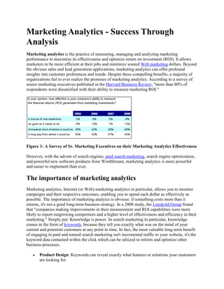 Marketing Analytics - Success Through
Analysis
Marketing analytics is the practice of measuring, managing and analyzing marketing
performance to maximize its effectiveness and optimize return on investment (ROI). It allows
marketers to be more efficient at their jobs and minimize wasted Web marketing dollars. Beyond
the obvious sales and lead generation applications, marketing analytics can offer profound
insights into customer preferences and trends. Despite these compelling benefits, a majority of
organizations fail to ever realize the promises of marketing analytics. According to a survey of
senior marketing executives published in the Harvard Business Review, "more than 80% of
respondents were dissatisfied with their ability to measure marketing ROI."




Figure 1: A Survey of Sr. Marketing Executives on their Marketing Analytics Effectiveness

However, with the advent of search engines, paid search marketing, search engine optimization,
and powerful new software products from WordStream, marketing analytics is more powerful
and easier to implement than ever.

The importance of marketing analytics
Marketing analytics, Internet (or Web) marketing analytics in particular, allows you to monitor
campaigns and their respective outcomes, enabling you to spend each dollar as effectively as
possible. The importance of marketing analyics is obvious: if something costs more than it
returns, it's not a good long-term business strategy. In a 2008 study, the Lenskold Group found
that "companies making improvements in their measurement and ROI capabilities were more
likely to report outgrowing competitors and a higher level of effectiveness and efficiency in their
marketing." Simply put: Knowledge is power. In search marketing in particular, knowledge
comes in the form of keywords, because they tell you exactly what was on the mind of your
current and potential customers at any point in time. In fact, the most valuable long-term benefit
of engaging in paid and natural search marketing isn't incremental traffic to your website, it's the
keyword data contained within the click which can be utliized to inform and optimize other
business processes.

       Product Design: Keywords can reveal exactly what features or solutions your customers
       are looking for.
 