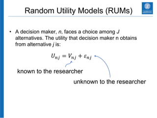 Random Utility Models (RUMs)
• A decision maker, n, faces a choice among J
alternatives. The utility that decision maker n obtains
from alternative j is:
𝑈 𝑛𝑗 = 𝑉𝑛𝑗 + 𝜀 𝑛𝑗
known to the researcher
unknown to the researcher
 