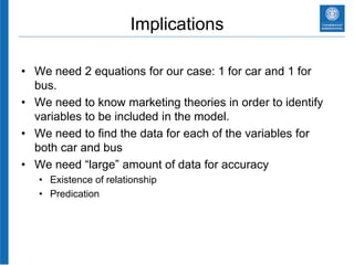 Implications
• We need 2 equations for our case: 1 for car and 1 for
bus.
• We need to know marketing theories in order to identify
variables to be included in the model.
• We need to find the data for each of the variables for
both car and bus
• We need “large” amount of data for accuracy
• Existence of relationship
• Predication
 
