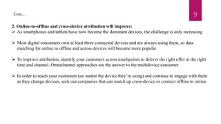 9Cont…
2. Online-to-offline and cross-device attribution will improve:
 As smartphones and tablets have now become the dominant devices, the challenge is only increasing
 Most digital consumers own at least three connected devices and are always using them, so data
matching for online to offline and across devices will become more popular
 To improve attribution, identify your customers across touchpoints to deliver the right offer at the right
time and channel. Omnichannel approaches are the answer to the multidevice consumer
 In order to reach your customers (no matter the device they’re using) and continue to engage with them
as they change devices, seek out companies that can match up cross-device or connect offline to online
 