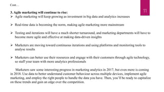 113. Agile marketing will continue to rise:
 Agile marketing will keep growing as investment in big data and analytics increases
 Real-time data is becoming the norm, making agile marketing more mainstream
 Testing and iterations will have a much shorter turnaround, and marketing departments will have to
become more agile and effective at making data-driven insights
 Marketers are moving toward continuous iterations and using platforms and monitoring tools to
analyse results
 Marketers can better use their resources and engage with their customers through agile technology,
so staff your team with more analytics professionals
Marketers saw some interesting progress in marketing analytics in 2017, but even more is coming
in 2018. Use data to better understand customer behaviour across multiple devices, implement agile
marketing, and employ the right people to handle the data you have. Then, you’ll be ready to capitalize
on these trends and gain an edge over the competition.
Cont…
 