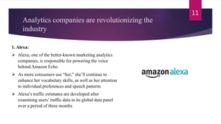 Analytics companies are revolutionizing the
industry
11
1. Alexa:
 Alexa, one of the better-known marketing analytics
companies, is responsible for powering the voice
behind Amazon Echo
 As more consumers use “her,” she’ll continue to
enhance her vocabulary skills, as well as her attention
to individual preferences and speech patterns
 Alexa’s traffic estimates are developed after
examining users’ traffic data in its global data panel
over a period of three months
 
