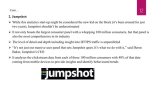 12
2. Jumpshot:
 While this analytics start-up might be considered the new kid on the block (it’s been around for just
two years), Jumpshot shouldn’t be underestimated
 It not only boasts the largest consumer panel with a whopping 100 million consumers, but that panel is
also the most comprehensive in its industry
 The level of detail and depth including insight into HTTPS traffic is unparalleled
 “It’s not just our massive user panel that sets Jumpshot apart. It’s what we do with it,” said Deren
Baker, Jumpshot’s CEO
 It analyses the clickstream data from each of those 100 million consumers with 40% of that data
coming from mobile devices to provide insights and identify behavioural trends
Cont…
 