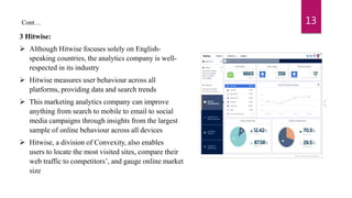 3 Hitwise:
 Although Hitwise focuses solely on English-
speaking countries, the analytics company is well-
respected in its industry
 Hitwise measures user behaviour across all
platforms, providing data and search trends
 This marketing analytics company can improve
anything from search to mobile to email to social
media campaigns through insights from the largest
sample of online behaviour across all devices
 Hitwise, a division of Convexity, also enables
users to locate the most visited sites, compare their
web traffic to competitors’, and gauge online market
size
13Cont…
 