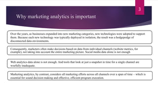 Why marketing analytics is important
3
Over the years, as businesses expanded into new marketing categories, new technologies were adopted to support
them. Because each new technology was typically deployed in isolation, the result was a hodgepodge of
disconnected data environments.
Consequently, marketers often make decisions based on data from individual channels (website metrics, for
example), not taking into account the entire marketing picture. Social media data alone is not enough
Web analytics data alone is not enough. And tools that look at just a snapshot in time for a single channel are
woefully inadequate.
Marketing analytics, by contrast, considers all marketing efforts across all channels over a span of time – which is
essential for sound decision making and effective, efficient program execution.
 