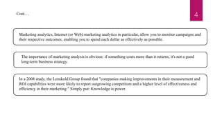 4
Marketing analytics, Internet (or Web) marketing analytics in particular, allow you to monitor campaigns and
their respective outcomes, enabling you to spend each dollar as effectively as possible.
The importance of marketing analysis is obvious: if something costs more than it returns, it's not a good
long-term business strategy.
In a 2008 study, the Lenskold Group found that "companies making improvements in their measurement and
ROI capabilities were more likely to report outgrowing competitors and a higher level of effectiveness and
efficiency in their marketing." Simply put: Knowledge is power.
Cont…
 