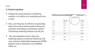 3. Closed-Loop Data
 Perhaps the sexiest function of marketing
analytics is its ability to tie marketing activities
to sales
 Sure, your blog may be effective in generating
leads, but are those leads actually turning into
customers and making your business money?
Closed-loop marketing analytics can tell you
 The only dependency here is that your
marketing analytics system be hooked up with
your customer relationship management (CRM)
platform such as Salesforce.com, HubSpot
CRM, etc.
7Cont…
 