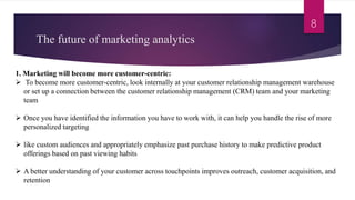 The future of marketing analytics
8
1. Marketing will become more customer-centric:
 To become more customer-centric, look internally at your customer relationship management warehouse
or set up a connection between the customer relationship management (CRM) team and your marketing
team
 Once you have identified the information you have to work with, it can help you handle the rise of more
personalized targeting
 like custom audiences and appropriately emphasize past purchase history to make predictive product
offerings based on past viewing habits
 A better understanding of your customer across touchpoints improves outreach, customer acquisition, and
retention
 