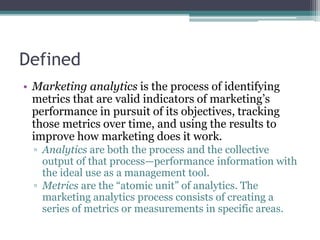 Defined
• Marketing analytics is the process of identifying
metrics that are valid indicators of marketing’s
performance i...