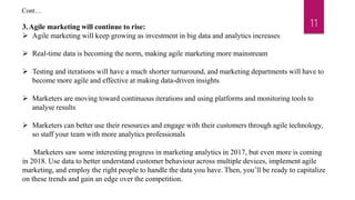 11
3.Agile marketing will continue to rise:
 Agile marketing will keep growing as investment in big data and analytics increases
 Real-time data is becoming the norm, making agile marketing more mainstream
 Testing and iterations will have a much shorter turnaround, and marketing departments will have to
become more agile and effective at making data-driven insights
 Marketers are moving toward continuous iterations and using platforms and monitoring tools to
analyse results
 Marketers can better use their resources and engage with their customers through agile technology,
so staff your team with more analytics professionals
Marketers saw some interesting progress in marketing analytics in 2017, but even more is coming
in 2018. Use data to better understand customer behaviour across multiple devices, implement agile
marketing, and employ the right people to handle the data you have. Then, you’ll be ready to capitalize
on these trends and gain an edge over the competition.
Cont…
 