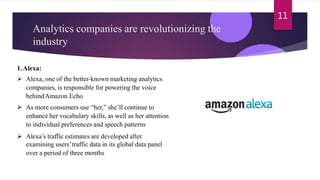 Analytics companies are revolutionizing the
industry
11
1.Alexa:
 Alexa, one of the better-known marketing analytics
companies, is responsible for powering the voice
behindAmazon Echo
 As more consumers use “her,” she’ll continue to
enhance her vocabulary skills, as well as her attention
to individual preferences and speech patterns
 Alexa’s traffic estimates are developed after
examining users’traffic data in its global data panel
over a period of three months
 