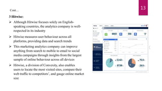 3 Hitwise:
 Although Hitwise focuses solely on English-
speaking countries, the analytics company is well-
respected in its industry
 Hitwise measures user behaviour across all
platforms, providing data and search trends
 This marketing analytics company can improve
anything from search to mobile to email to social
media campaigns through insights from the largest
sample of online behaviour across all devices
 Hitwise, a division of Convexity, also enables
users to locate the most visited sites, compare their
web traffic to competitors’, and gauge online market
size
13
Cont…
 