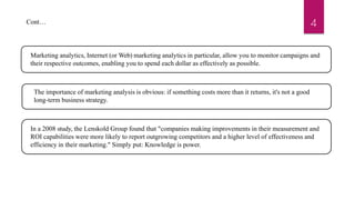 4
Marketing analytics, Internet (or Web) marketing analytics in particular, allow you to monitor campaigns and
their respective outcomes, enabling you to spend each dollar as effectively as possible.
The importance of marketing analysis is obvious: if something costs more than it returns, it's not a good
long-term business strategy.
In a 2008 study, the Lenskold Group found that "companies making improvements in their measurement and
ROI capabilities were more likely to report outgrowing competitors and a higher level of effectiveness and
efficiency in their marketing." Simply put: Knowledge is power.
Cont…
 