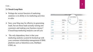 Cont…
3. Closed-Loop Data
 Perhaps the sexiest function of marketing
analytics is its ability to tie marketing activities
to sales
 Sure, your blog may be effective in generating
leads, but are those leads actually turning into
customers and making your business money?
Closed-loop marketing analytics can tell you
 The only dependency here is that your
marketing analytics system be hooked up with
your customer relationship management (CRM)
platform such as Salesforce.com, HubSpot
CRM, etc.
7
 