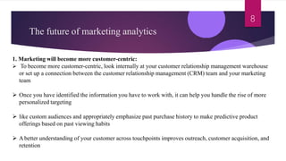 The future of marketing analytics
8
1. Marketing will become more customer-centric:
 To become more customer-centric, look internally at your customer relationship management warehouse
or set up a connection between the customer relationship management (CRM) team and your marketing
team
 Once you have identified the information you have to work with, it can help you handle the rise of more
personalized targeting
 like custom audiences and appropriately emphasize past purchase history to make predictive product
offerings based on past viewing habits
 Abetter understanding of your customer across touchpoints improves outreach, customer acquisition, and
retention
 
