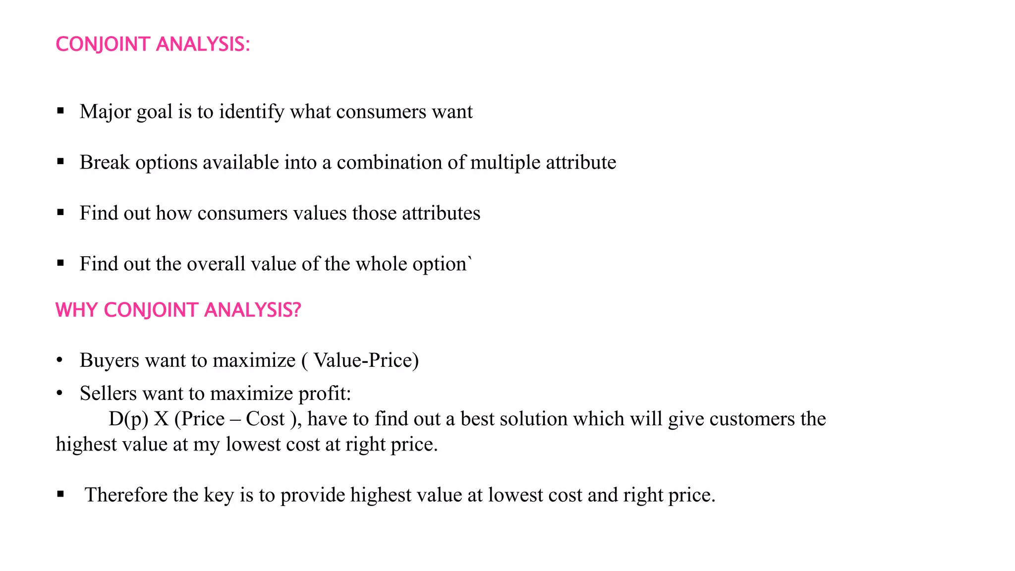 CONJOINT ANALYSIS:
 Major goal is to identify what consumers want
 Break options available into a combination of multiple attribute
 Find out how consumers values those attributes
 Find out the overall value of the whole option`
WHY CONJOINT ANALYSIS?
• Buyers want to maximize ( Value-Price)
• Sellers want to maximize profit:
D(p) X (Price – Cost ), have to find out a best solution which will give customers the
highest value at my lowest cost at right price.
 Therefore the key is to provide highest value at lowest cost and right price.
 