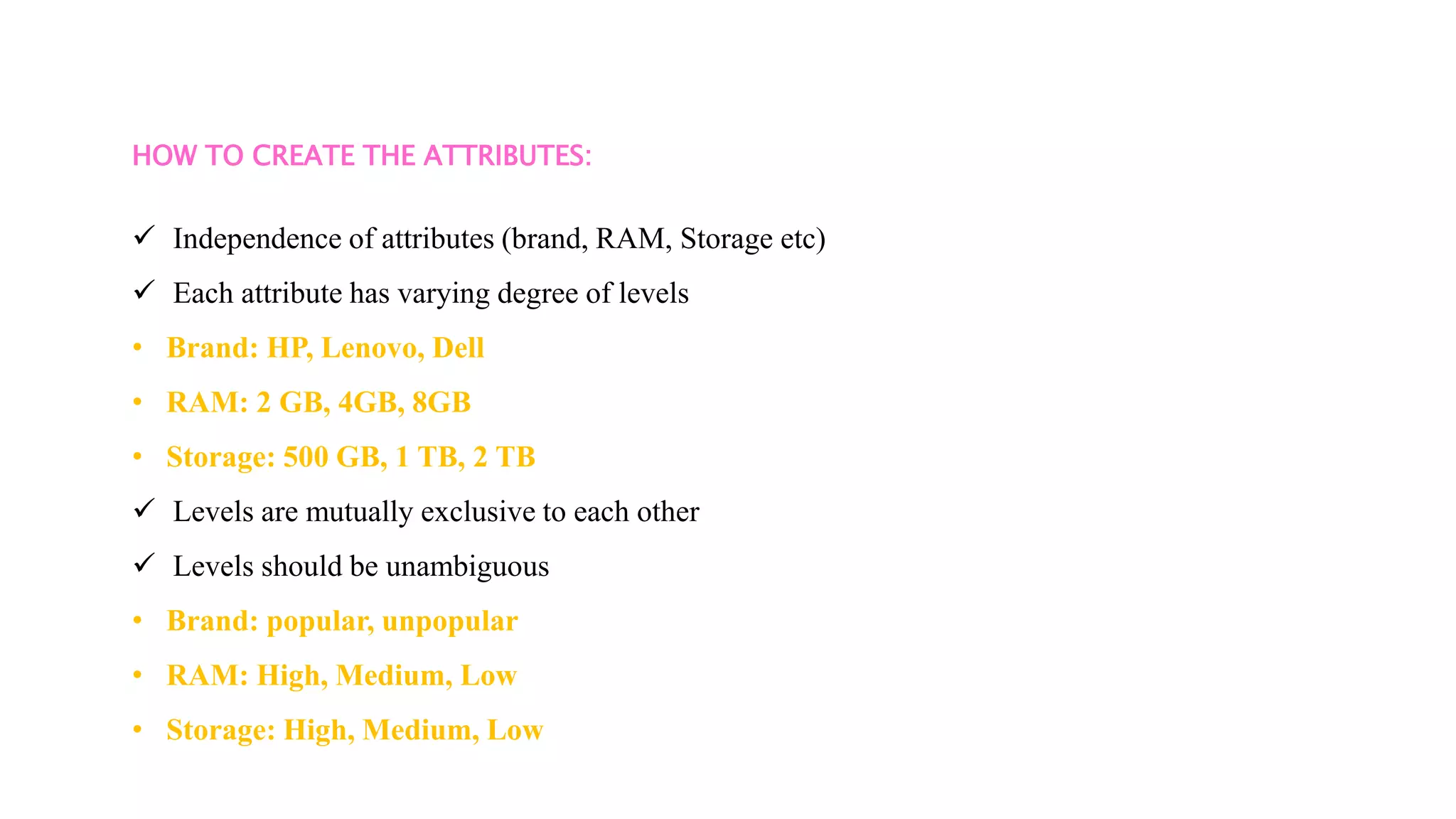 HOW TO CREATE THE ATTRIBUTES:
 Independence of attributes (brand, RAM, Storage etc)
 Each attribute has varying degree of levels
• Brand: HP, Lenovo, Dell
• RAM: 2 GB, 4GB, 8GB
• Storage: 500 GB, 1 TB, 2 TB
 Levels are mutually exclusive to each other
 Levels should be unambiguous
• Brand: popular, unpopular
• RAM: High, Medium, Low
• Storage: High, Medium, Low
 