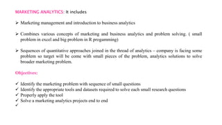 MARKETING ANALYTICS: It includes
 Marketing management and introduction to business analytics
 Combines various concepts of marketing and business analytics and problem solving. ( small
problem in excel and big problem in R progamming)
 Sequences of quantitative approaches joined in the thread of analytics – company is facing some
problem so target will be come with small pieces of the problem, analytics solutions to solve
broader marketing problem.
Objectives:
 Identify the marketing problem with sequence of small questions
 Identify the appropriate tools and datasets required to solve each small research questions
 Properly apply the tool
 Solve a marketing analytics projects end to end

 
