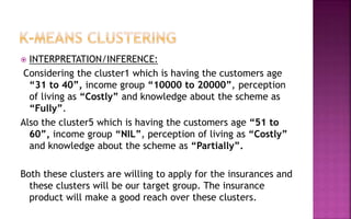  INTERPRETATION/INFERENCE:
Considering the cluster1 which is having the customers age
“31 to 40”, income group “10000 to 20000”, perception
of living as “Costly” and knowledge about the scheme as
“Fully”.
Also the cluster5 which is having the customers age “51 to
60”, income group “NIL”, perception of living as “Costly”
and knowledge about the scheme as “Partially”.
Both these clusters are willing to apply for the insurances and
these clusters will be our target group. The insurance
product will make a good reach over these clusters.
 