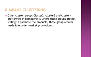  Other cluster groups Cluster2, cluster3 and cluster4
are formed in homogeneity where these groups are not
willing to purchase the products, these groups can be
made idle under market promotions.
 