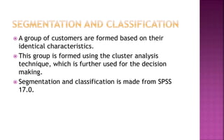  A group of customers are formed based on their
identical characteristics.
 This group is formed using the cluster analysis
technique, which is further used for the decision
making.
 Segmentation and classification is made from SPSS
17.0.
 