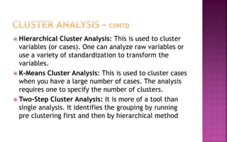  Hierarchical Cluster Analysis: This is used to cluster
variables (or cases). One can analyze raw variables or
use a variety of standardization to transform the
variables.
 K-Means Cluster Analysis: This is used to cluster cases
when you have a large number of cases. The analysis
requires one to specify the number of clusters.
 Two-Step Cluster Analysis: It is more of a tool than
single analysis. It identifies the grouping by running
pre clustering first and then by hierarchical method
 