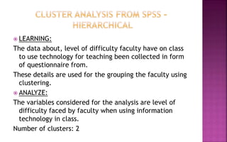  LEARNING:
The data about, level of difficulty faculty have on class
to use technology for teaching been collected in form
of questionnaire from.
These details are used for the grouping the faculty using
clustering.
 ANALYZE:
The variables considered for the analysis are level of
difficulty faced by faculty when using information
technology in class.
Number of clusters: 2
 
