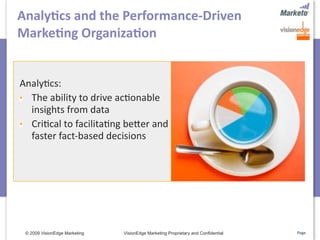 Analy>cs and the Performance‐Driven 
Marke>ng Organiza>on


Analy5cs: 
  The ability to drive ac5onable 
  insights from data
  Cri5cal to facilita5ng befer and 
  faster fact‐based decisions




 © 2009 VisionEdge Marketing   VisionEdge Marketing Proprietary and Confidential   Page
 