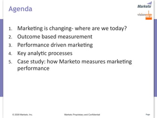 Agenda

1.       Marke5ng is changing‐ where are we today?
2.       Outcome based measurement
3.       Performance driven marke5ng
4.       Key analy5c processes
5.       Case study: how Marketo measures marke5ng 
         performance




     © 2009 Marketo, Inc.   Marketo Proprietary and Confidential   Page
 