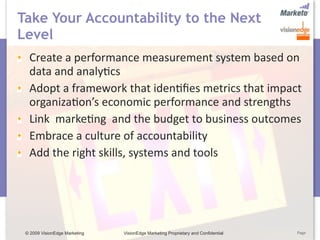 Take Your Accountability to the Next
Level
  Create a performance measurement system based on 
  data and analy5cs 
  Adopt a framework that iden5ﬁes metrics that impact 
  organiza5on’s economic performance and strengths 
  Link  marke5ng  and the budget to business outcomes
  Embrace a culture of accountability
  Add the right skills, systems and tools




 © 2009 VisionEdge Marketing   VisionEdge Marketing Proprietary and Confidential   Page
 