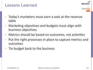 Lessons Learned

  Today’s marketers must earn a seat at the revenue 
  table
  Marke5ng objec5ves and budgets must align with 
  business objec5ves
  Metrics should be based on outcomes, not ac5vi5es
  Put the right processes in place to capture metrics and 
  outcomes
  Tie budget back to the business




 © 2009 Marketo, Inc.   Marketo Proprietary and Confidential   Page
 
