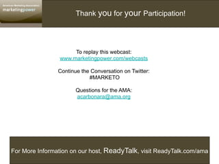 Thank you for your Participation!




                     To replay this webcast:
                www.marketingpower.com/webcasts

                Continue the Conversation on Twitter:
                            #MARKETO

                       Questions for the AMA:
                       acarbonara@ama.org




For More Information on our host, ReadyTalk, visit ReadyTalk.com/ama
 
