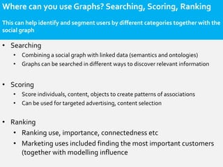 Where can you use Graphs? Searching, Scoring, Ranking
This can help identify and segment users by different categories together with the
social graph

• Searching
    • Combining a social graph with linked data (semantics and ontologies)
    • Graphs can be searched in different ways to discover relevant information


• Scoring
    • Score individuals, content, objects to create patterns of associations
    • Can be used for targeted advertising, content selection


• Ranking
   • Ranking use, importance, connectedness etc
   • Marketing uses included finding the most important customers
     (together with modelling influence
 