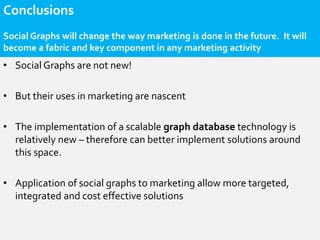 Conclusions
Social Graphs will change the way marketing is done in the future. It will
become a fabric and key component in any marketing activity
• Social Graphs are not new!

• But their uses in marketing are nascent

• The implementation of a scalable graph database technology is
  relatively new – therefore can better implement solutions around
  this space.

• Application of social graphs to marketing allow more targeted,
  integrated and cost effective solutions
 