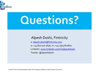 Questions?
                                  Alpesh Doshi, Fintricity
                                 e: alpesh.doshi@fintricity.com
                                 o: +44 870 020 1656, m: +44 7973 822820
                                 Linkedin: www.linkedin.com/in/alpeshdoshi
                                 Twitter: @alpeshdoshi




Content from this presentation taken from Giorgos Cheliotis under Creative Commons
 