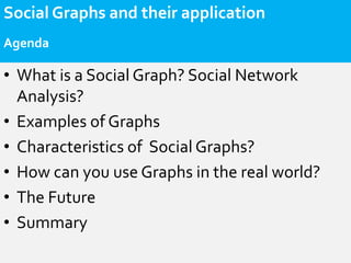 Social Graphs and their application
Agenda

• What is a Social Graph? Social Network
  Analysis?
• Examples of Graphs
• Characteristics of Social Graphs?
• How can you use Graphs in the real world?
• The Future
• Summary
 