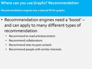 Where can you use Graphs? Recommendation
Recommendation engines are a natural fit for graphs.


• Recommendation engines need a ‘boost’ –
  and can apply to many different types of
  recommendation
   •   Recommend to read articles/content
   •   Recommend collaborators
   •   Recommend sites to post content
   •   Recommend people with similar interests
 