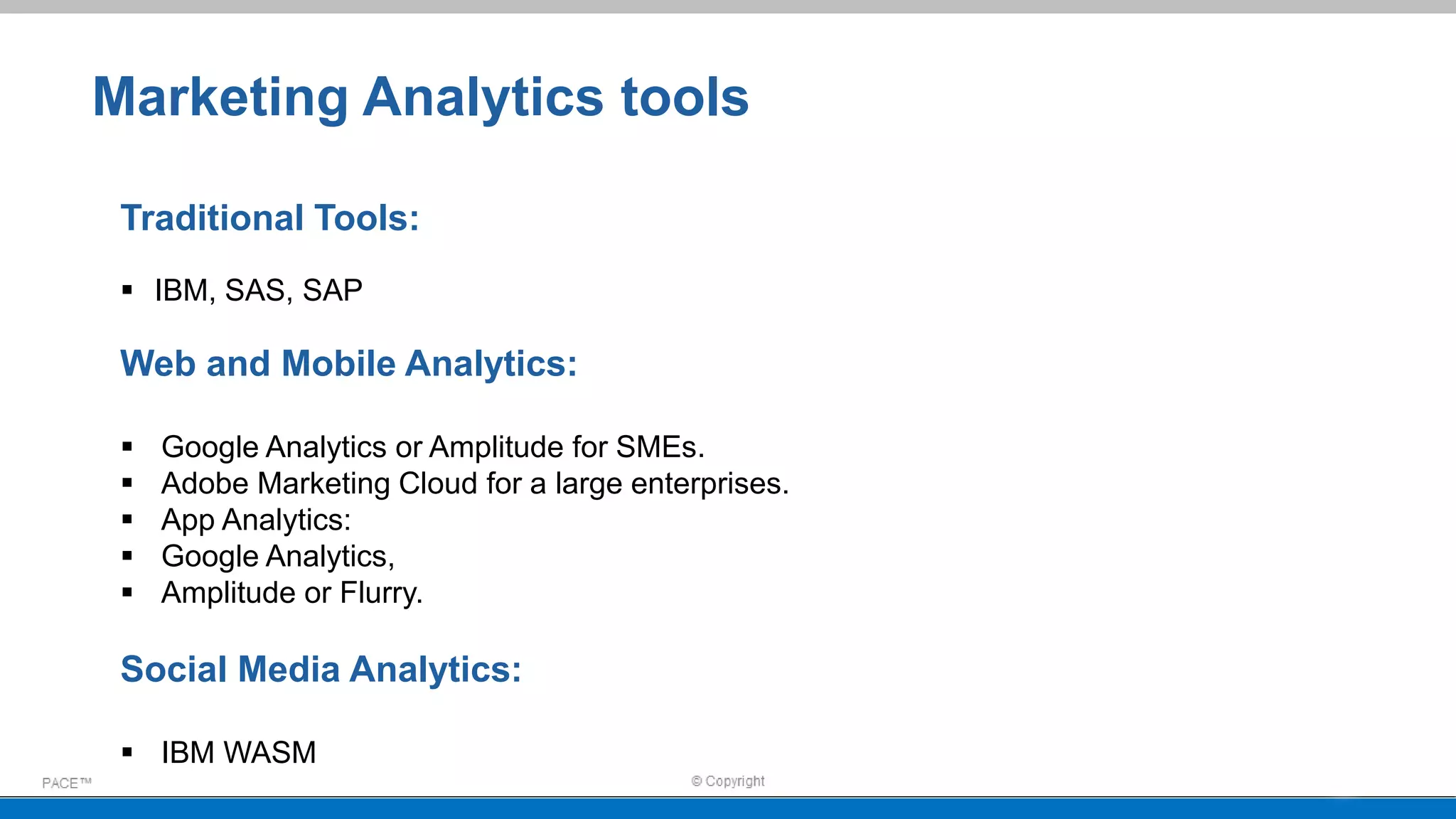 Marketing Analytics tools
Traditional Tools:
 IBM, SAS, SAP
Web and Mobile Analytics:
 Google Analytics or Amplitude for SMEs.
 Adobe Marketing Cloud for a large enterprises.
 App Analytics:
 Google Analytics,
 Amplitude or Flurry.
Social Media Analytics:
 IBM WASM
 