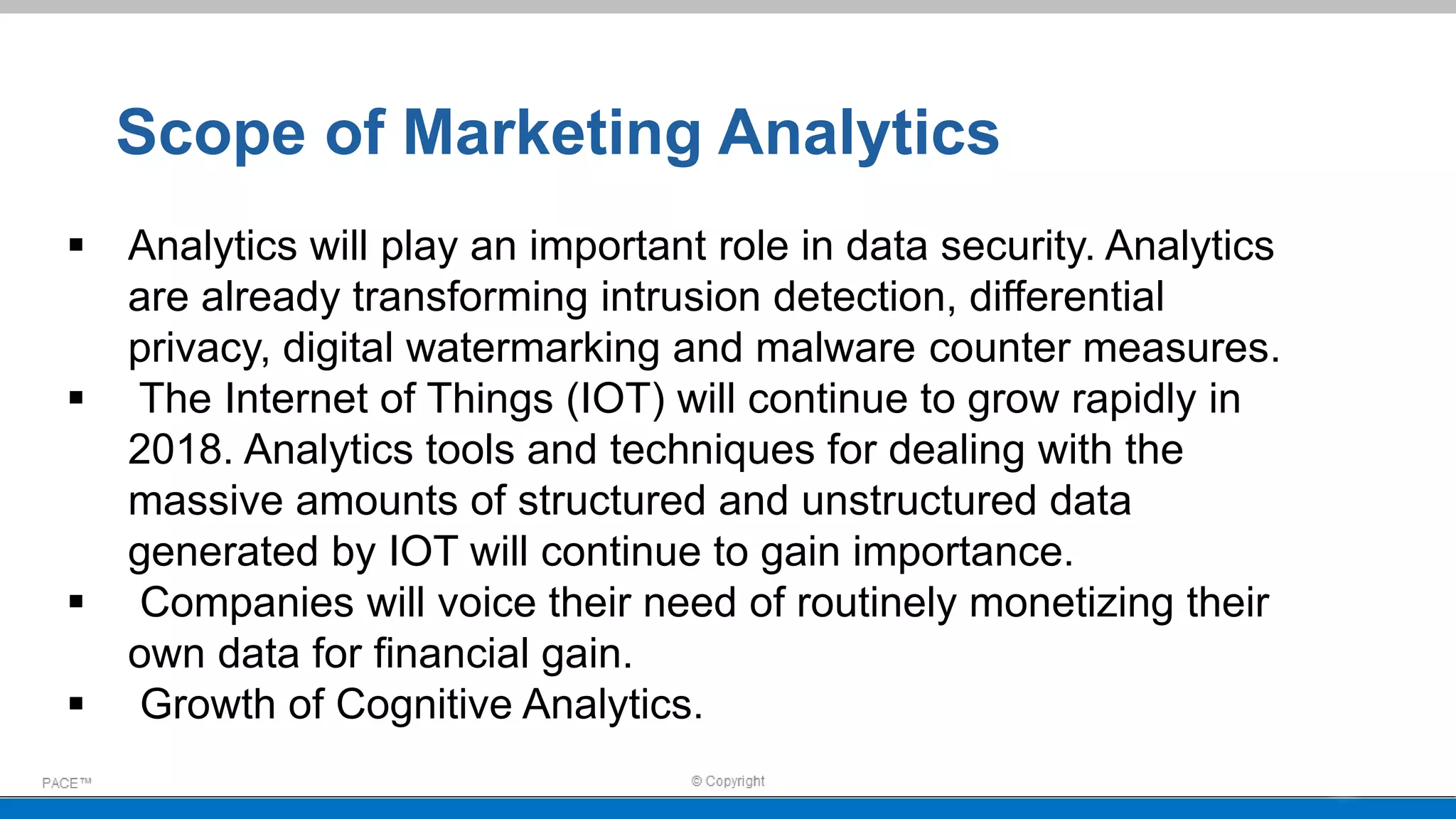  Analytics will play an important role in data security. Analytics
are already transforming intrusion detection, differential
privacy, digital watermarking and malware counter measures.
 The Internet of Things (IOT) will continue to grow rapidly in
2018. Analytics tools and techniques for dealing with the
massive amounts of structured and unstructured data
generated by IOT will continue to gain importance.
 Companies will voice their need of routinely monetizing their
own data for financial gain.
 Growth of Cognitive Analytics.
Scope of Marketing Analytics
 