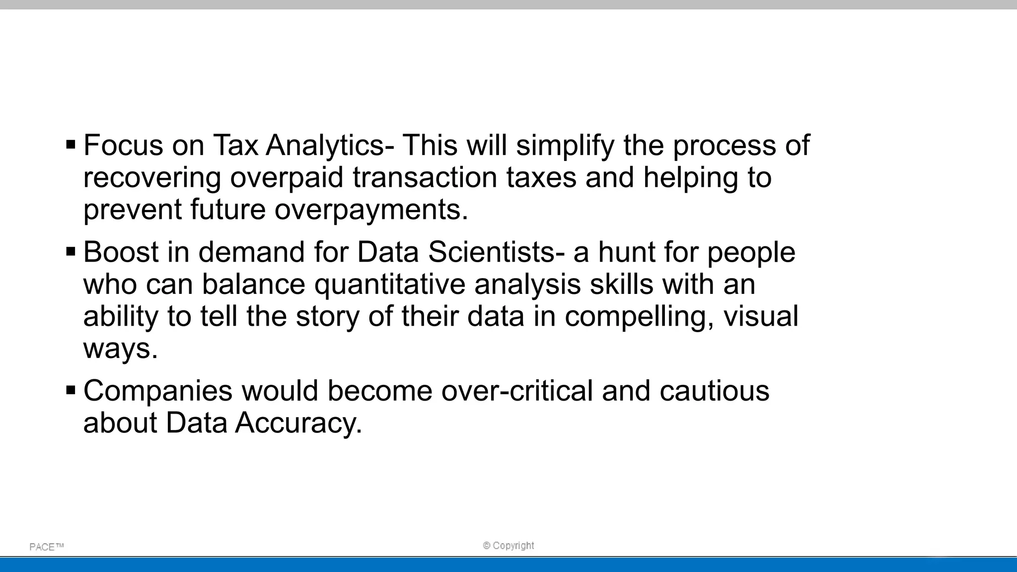  Focus on Tax Analytics- This will simplify the process of
recovering overpaid transaction taxes and helping to
prevent future overpayments.
 Boost in demand for Data Scientists- a hunt for people
who can balance quantitative analysis skills with an
ability to tell the story of their data in compelling, visual
ways.
 Companies would become over-critical and cautious
about Data Accuracy.
 