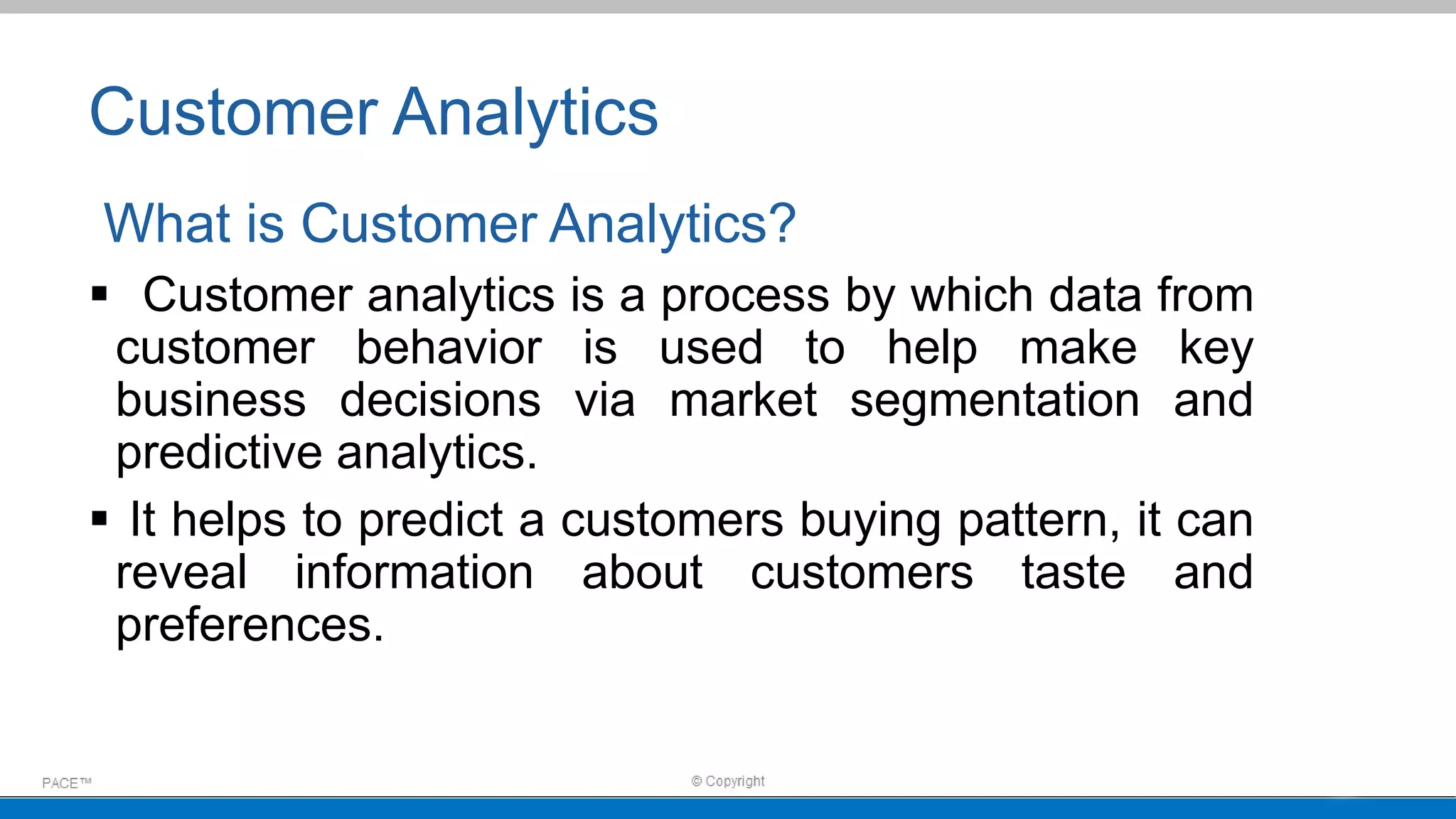 Customer Analytics
What is Customer Analytics?
 Customer analytics is a process by which data from
customer behavior is used to help make key
business decisions via market segmentation and
predictive analytics.
 It helps to predict a customers buying pattern, it can
reveal information about customers taste and
preferences.
 