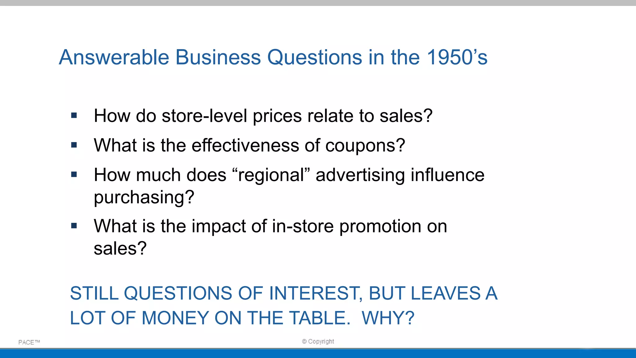 Answerable Business Questions in the 1950’s
 How do store-level prices relate to sales?
 What is the effectiveness of coupons?
 How much does “regional” advertising influence
purchasing?
 What is the impact of in-store promotion on
sales?
STILL QUESTIONS OF INTEREST, BUT LEAVES A
LOT OF MONEY ON THE TABLE. WHY?
 