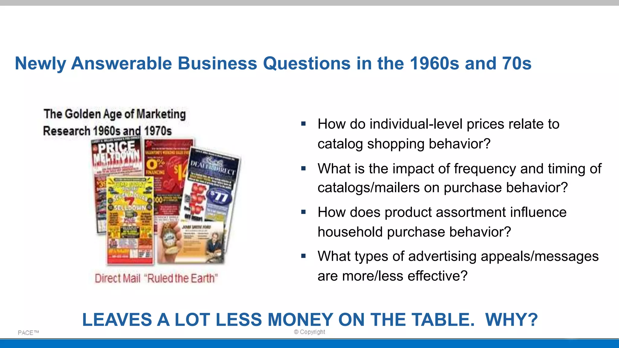 Newly Answerable Business Questions in the 1960s and 70s
 How do individual-level prices relate to
catalog shopping behavior?
 What is the impact of frequency and timing of
catalogs/mailers on purchase behavior?
 How does product assortment influence
household purchase behavior?
 What types of advertising appeals/messages
are more/less effective?
LEAVES A LOT LESS MONEY ON THE TABLE. WHY?
 