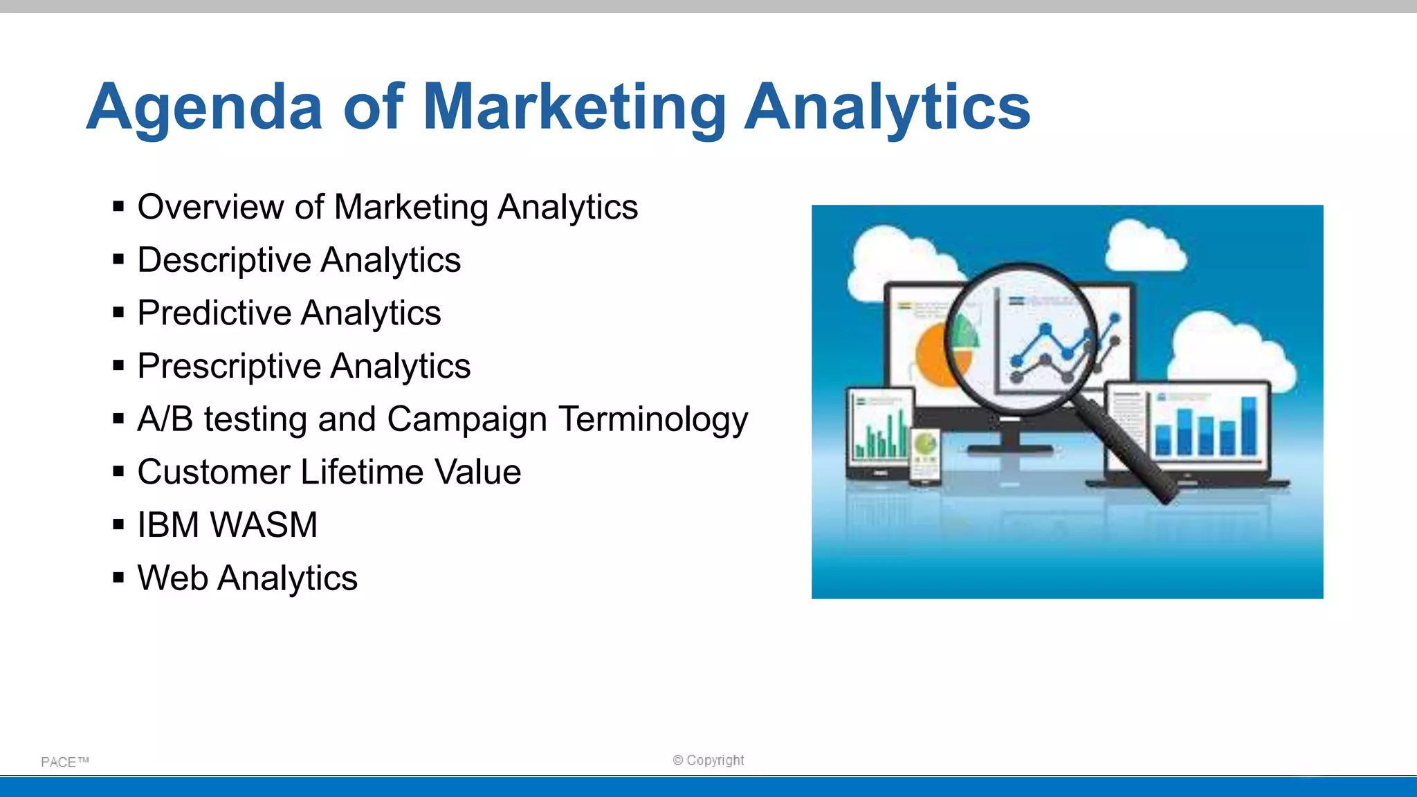 Agenda of Marketing Analytics
 Overview of Marketing Analytics
 Descriptive Analytics
 Predictive Analytics
 Prescriptive Analytics
 A/B testing and Campaign Terminology
 Customer Lifetime Value
 IBM WASM
 Web Analytics
 
