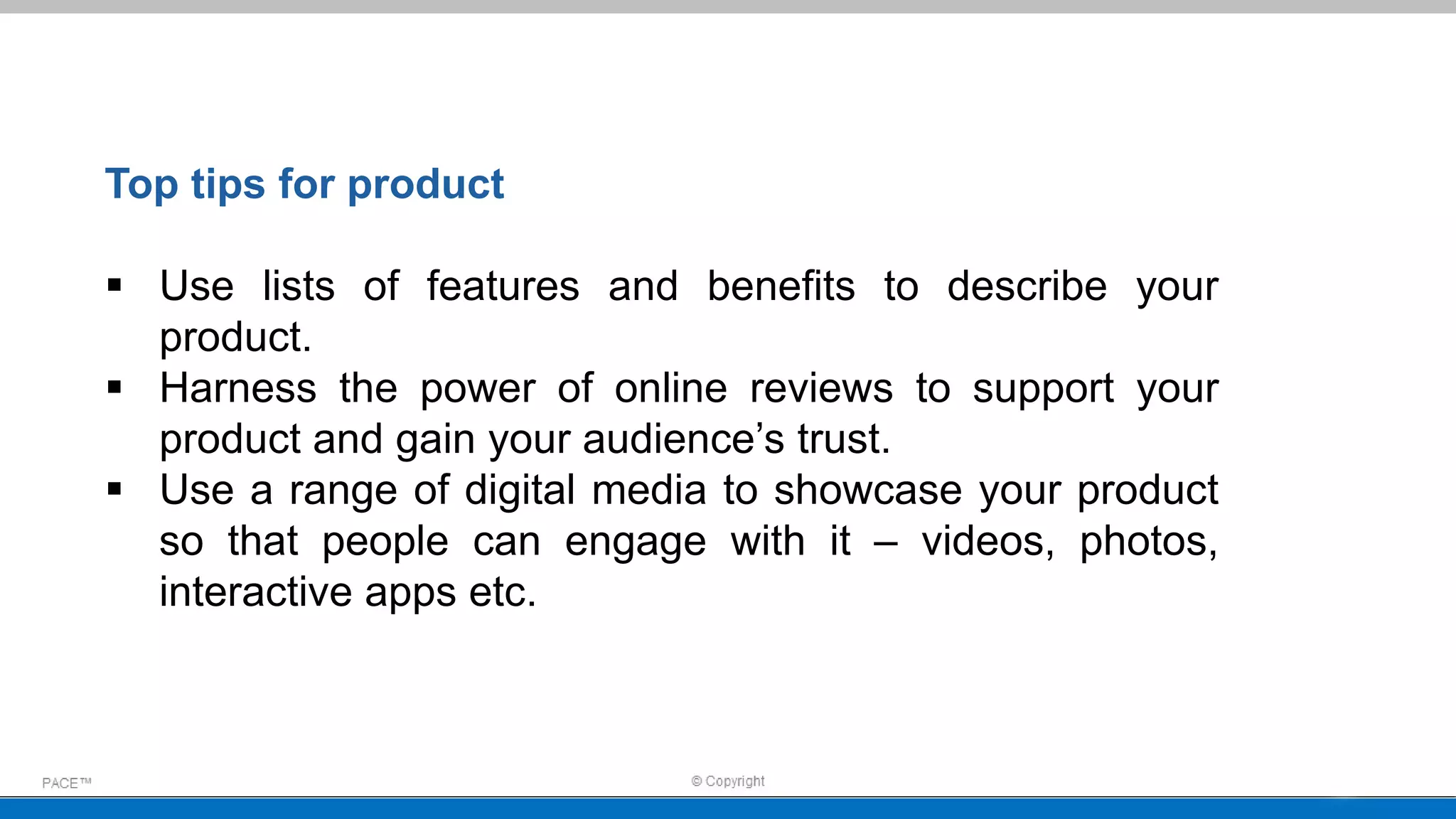 Top tips for product
 Use lists of features and benefits to describe your
product.
 Harness the power of online reviews to support your
product and gain your audience’s trust.
 Use a range of digital media to showcase your product
so that people can engage with it – videos, photos,
interactive apps etc.
 