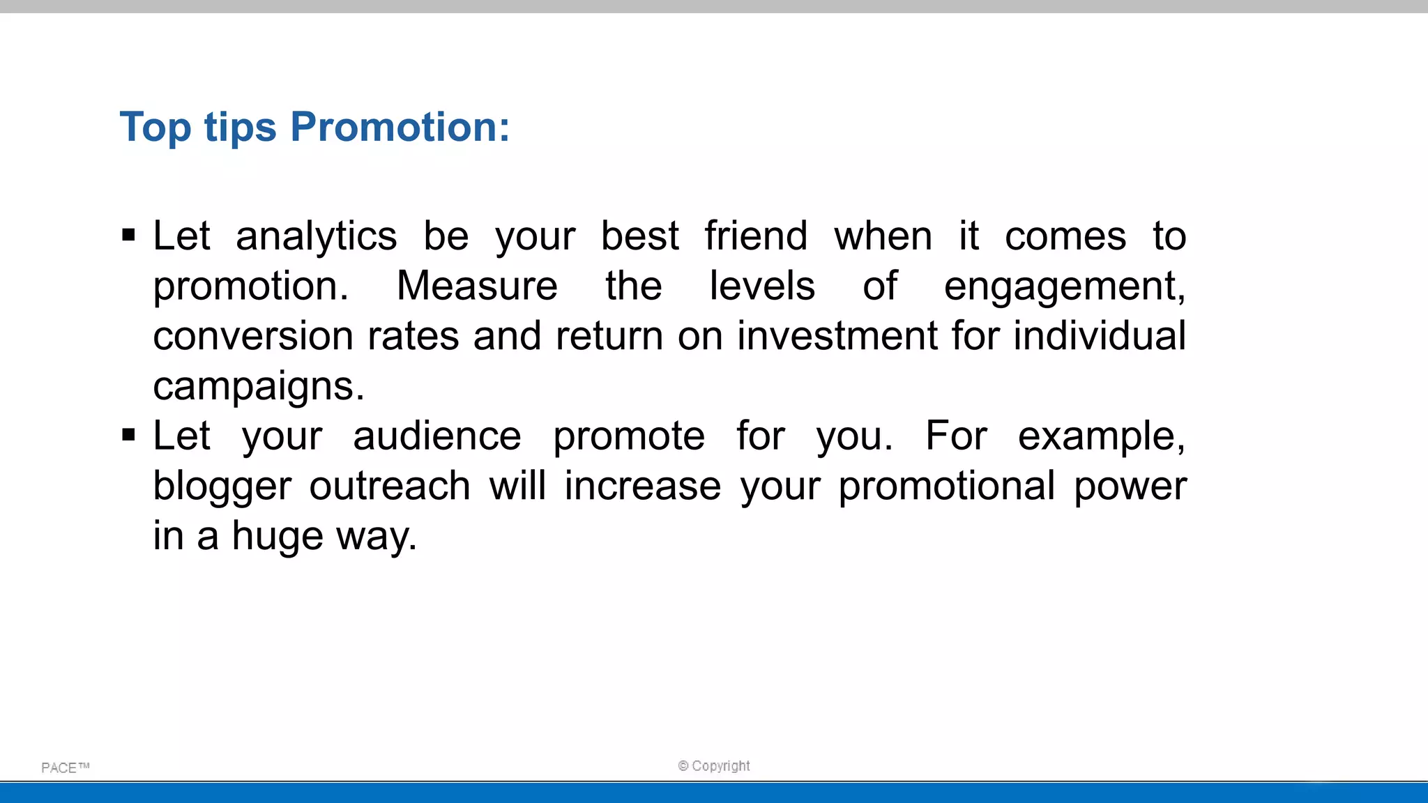  Let analytics be your best friend when it comes to
promotion. Measure the levels of engagement,
conversion rates and return on investment for individual
campaigns.
 Let your audience promote for you. For example,
blogger outreach will increase your promotional power
in a huge way.
Top tips Promotion:
 