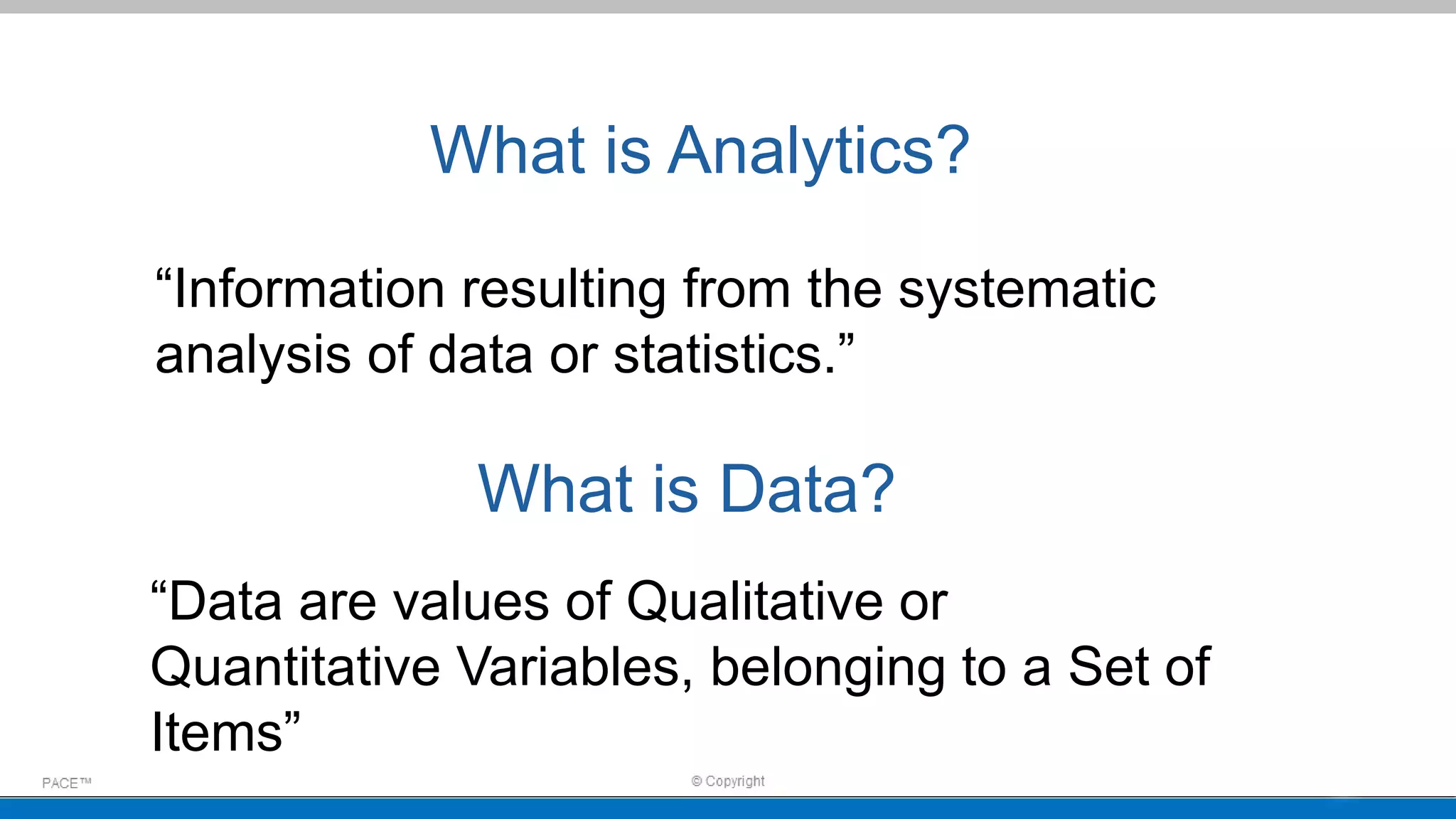 What is Analytics?
“Information resulting from the systematic
analysis of data or statistics.”
What is Data?
“Data are values of Qualitative or
Quantitative Variables, belonging to a Set of
Items”
 