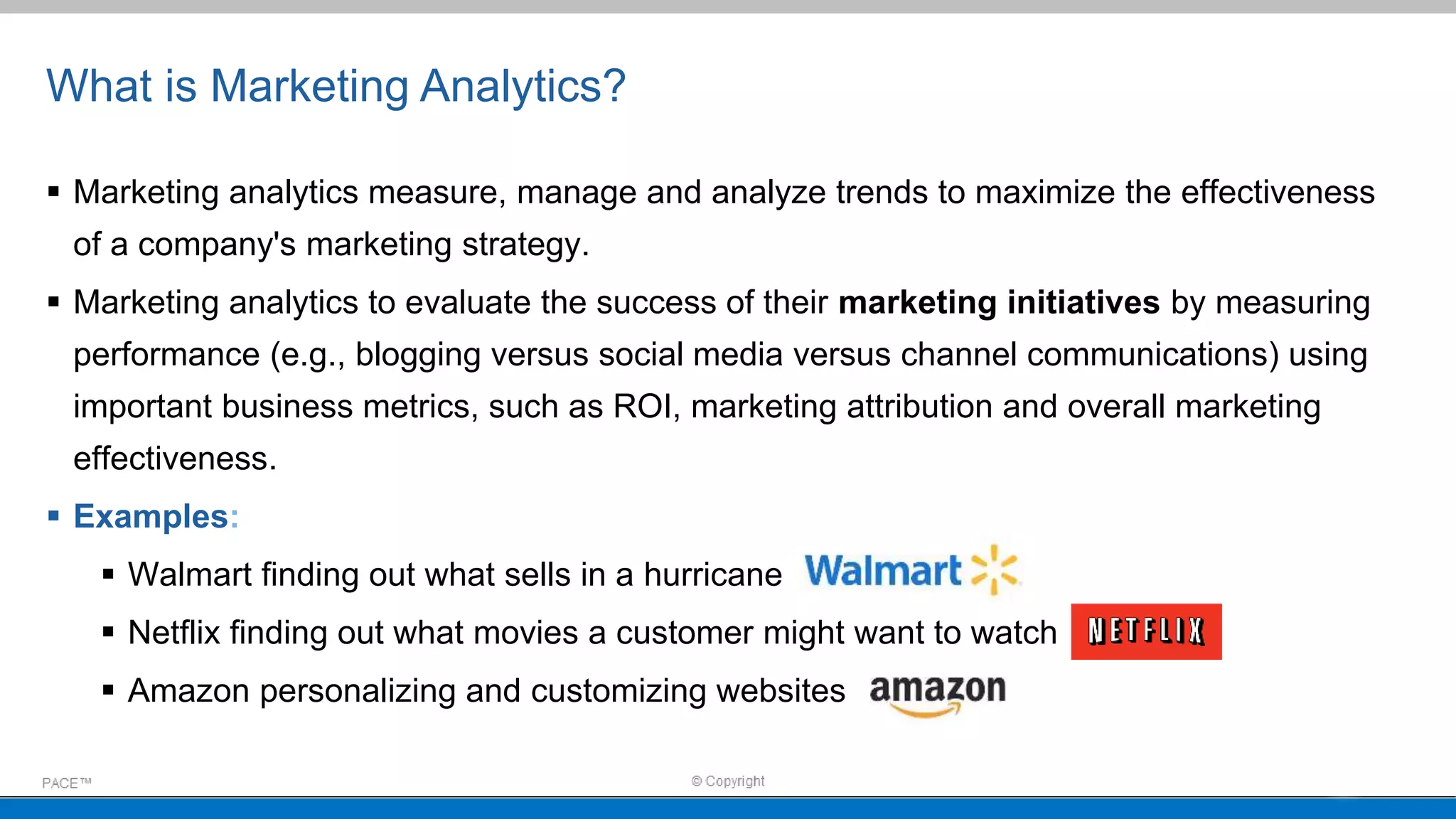 What is Marketing Analytics?
 Marketing analytics measure, manage and analyze trends to maximize the effectiveness
of a company's marketing strategy.
 Marketing analytics to evaluate the success of their marketing initiatives by measuring
performance (e.g., blogging versus social media versus channel communications) using
important business metrics, such as ROI, marketing attribution and overall marketing
effectiveness.
 Examples:
 Walmart finding out what sells in a hurricane
 Netflix finding out what movies a customer might want to watch
 Amazon personalizing and customizing websites
 