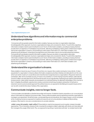 .
https://digitalmarketingtrust.com/
Understand how algorithmsand informationmap to commercial
enterpriseproblems.
Companies will see greater powerful information analytics ifgroups are clean on organization objectives,
knowledgeable ofthe approach,touchy to organizational shape,and uncovered to clients.To permitthis expertise,
information analysts need to spend bodilytime outof doors ofinformation analytics,possiblyjourneying clients to
provide them an expertise of marketplace requirements,attending marketplace making plans conferences to higher
admire the organization’s dreams,and assisting to make certain information (IT),information analytics,and
advertising are all aligned.Understand how algorithms and information map to commercial enterprise problems.
Companies will see greater powerful information analytics ifgroups are clean on organization objectives,
knowledgeable ofthe approach,touchy to organizational shape,and uncovered to clients.To permitthis expertise,
information analysts need to spend bodilytime outof doors ofinformation analytics,possiblyjourneying clients to
provide them an expertise of marketplace requirements,attending marketplace making plans conferences to higher
admire the organization’s dreams,and assisting to make certain information (IT),information analytics,and
advertising are all aligned.
Understand the organisation’s dreams.
Data analytics is besetvia way of means ofmore than one request,like a waiter serving too many clients.A clean
popularityof a organization’s dreams allows information analysts to prioritize initiatives and allocate time to the ones
which can be the maximum crucial (those who have the bestmarginal price to a organization).Requests need to be
centralized, after which prioritized via way of means ofa) whether or not the findings have the ability to alternate the
manner matters are executed and b) the financial results ofsuch adjustments.Several groups expand standardized
bureaucracyto make certain requests are assessed on an identical footing.An attendant advantage of this manner is
that it mitigates the abilityfor opportunistic studies customers to technique analysts asking them to behavior a
observe to assista preconceived approach for political reasons,as opposed to identifying among techniques which
can be with inside the first-class hobbies ofthe organization.
Communicate insights,now no longer facts.
Communication principle tells us thatthe transmitter and receiver of statistics have to proportion a not unusual place
area of information for statistics to be transmitted. These method analysts wantto apprehend whatthe organization’s
managers can apprehend.Small fontsizes,complicated figures and equations,the usage of jargon,and an emphasis
at the modeling manner as opposed to insights and reasons are not unusual place mistakes whilstproviding
analyses.Why need to one use a complexversion to provide statistics.
whilst a easy info graphic might suffice? Presentations need to be prepared round insights,instead ofanalytic
approaches.This is anyother purpose it's far importantfor analysts to attach externally with clients and internally with
the managers the usage oftheir work. Plus,as opposed to reporting a “parameter estimate,” an analystneed to talk
 